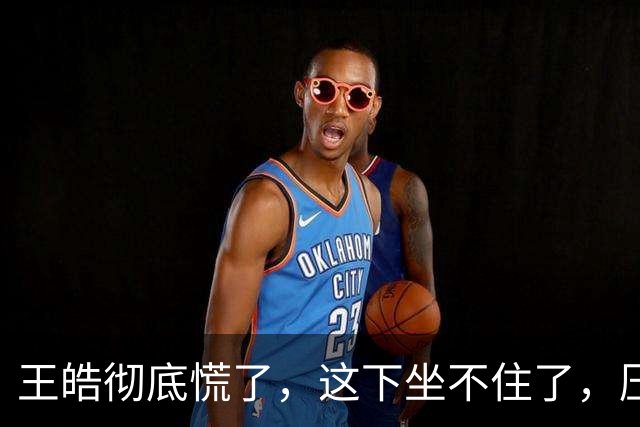 王皓彻底慌了，这下坐不住了，压力真的是来了