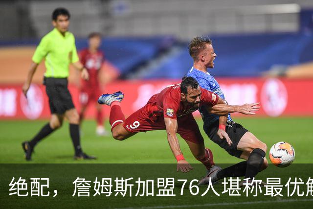 绝配，詹姆斯加盟76人堪称最优解，思考20天还是有用的